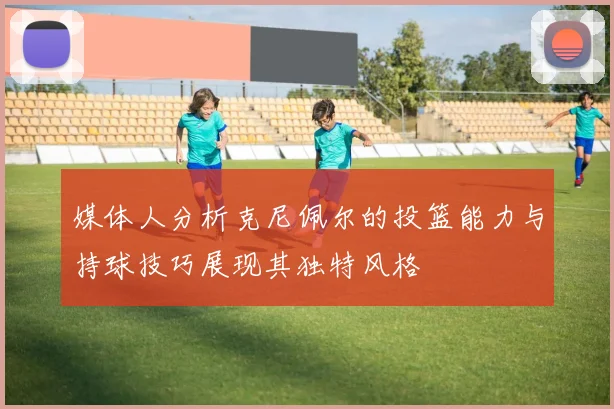 媒体人分析克尼佩尔的投篮能力与持球技巧展现其独特风格