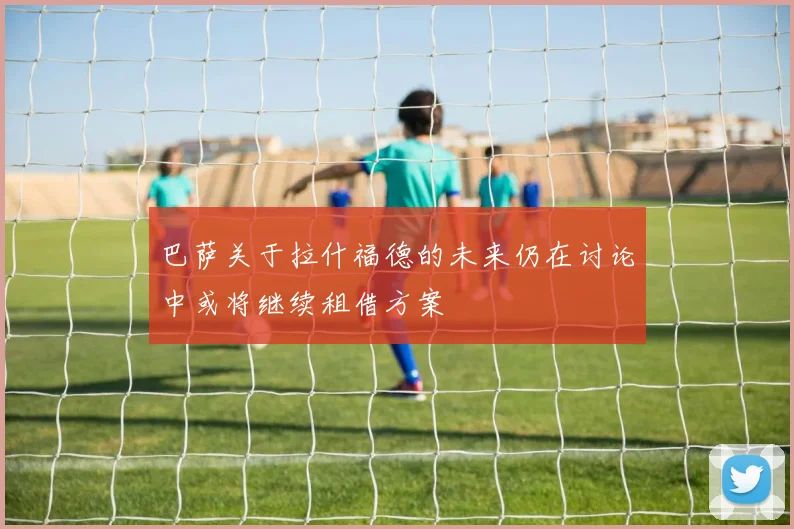 巴萨关于拉什福德的未来仍在讨论中或将继续租借方案