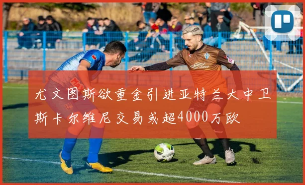 尤文图斯欲重金引进亚特兰大中卫斯卡尔维尼交易或超4000万欧