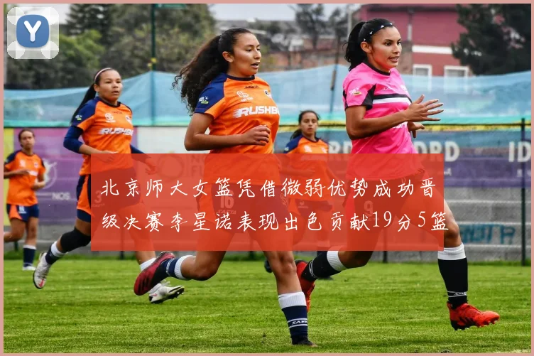 北京师大女篮凭借微弱优势成功晋级决赛李星诺表现出色贡献19分5篮板