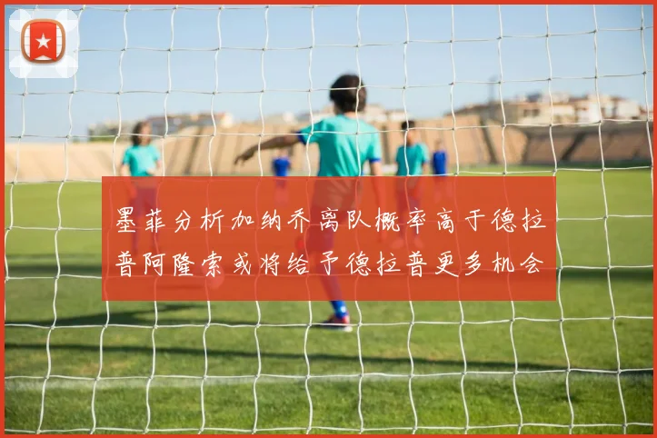 墨菲分析加纳乔离队概率高于德拉普阿隆索或将给予德拉普更多机会