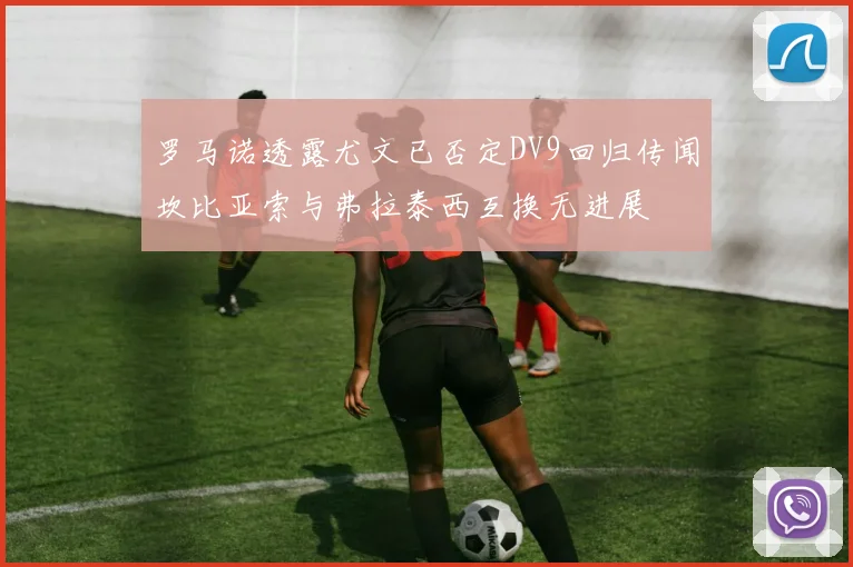 罗马诺透露尤文已否定DV9回归传闻坎比亚索与弗拉泰西互换无进展