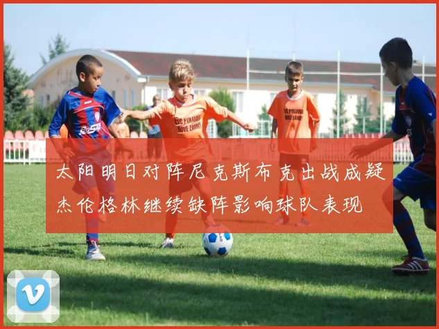 太阳明日对阵尼克斯布克出战成疑杰伦格林继续缺阵影响球队表现