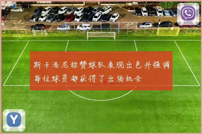 斯卡洛尼称赞球队表现出色并强调每位球员都获得了出场机会