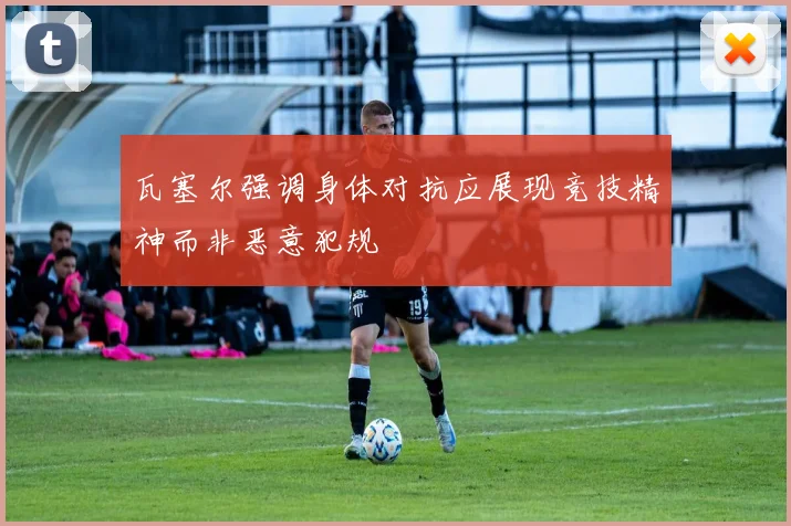 瓦塞尔强调身体对抗应展现竞技精神而非恶意犯规