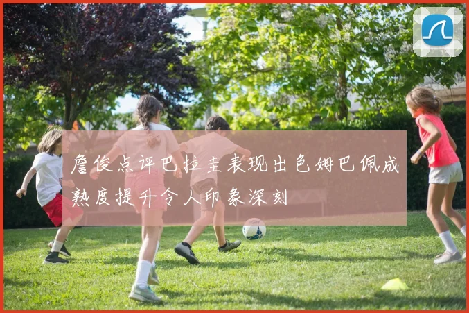 詹俊点评巴拉圭表现出色姆巴佩成熟度提升令人印象深刻