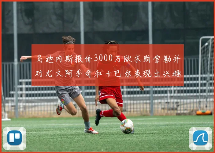 乌迪内斯报价3000万欧求购索勒并对尤文阿季奇和卡巴尔表现出兴趣
