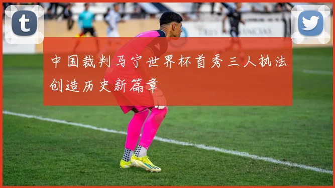 中国裁判马宁世界杯首秀三人执法创造历史新篇章