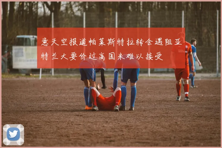 意天空报道帕莱斯特拉转会遇阻亚特兰大要价过高国米难以接受