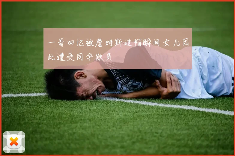 一哥回忆被詹姆斯追帽瞬间女儿因此遭受同学欺负