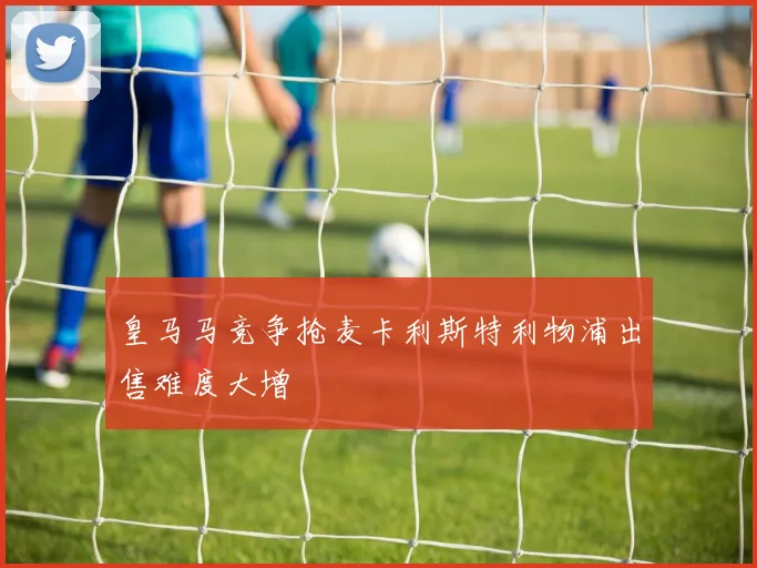皇马马竞争抢麦卡利斯特利物浦出售难度大增