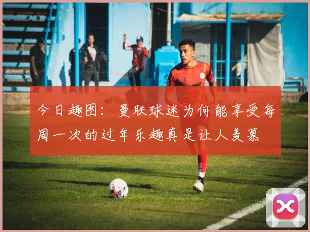 今日趣图：曼联球迷为何能享受每周一次的过年乐趣真是让人羡慕
