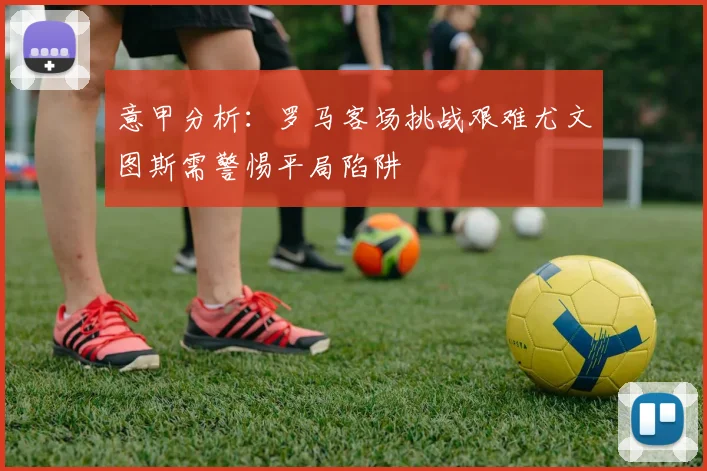 意甲分析：罗马客场挑战艰难尤文图斯需警惕平局陷阱