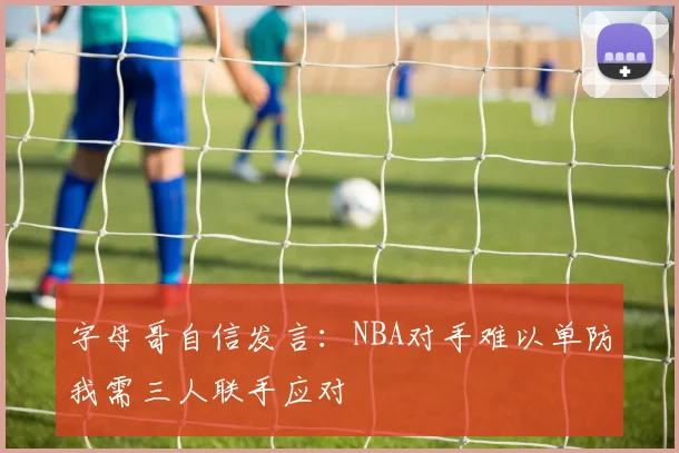 字母哥自信发言：NBA对手难以单防我需三人联手应对