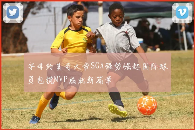 字母约基奇大帝SGA强势崛起国际球员包揽MVP成就新篇章