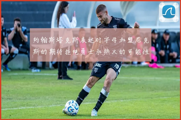 约翰斯塔克斯表达对字母加盟尼克斯的期待拒绝勇士和热火的可能性