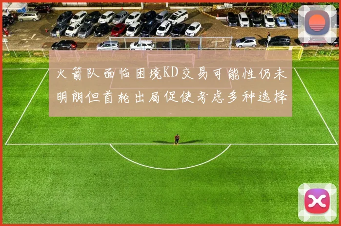 火箭队面临困境KD交易可能性仍未明朗但首轮出局促使考虑多种选择