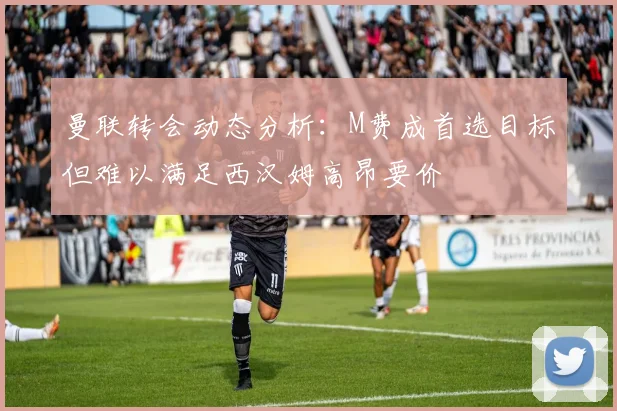 曼联转会动态分析：M费成首选目标但难以满足西汉姆高昂要价