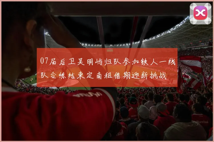 07届后卫吴明屿归队参加铁人一线队合练结束定南租借期迎新挑战
