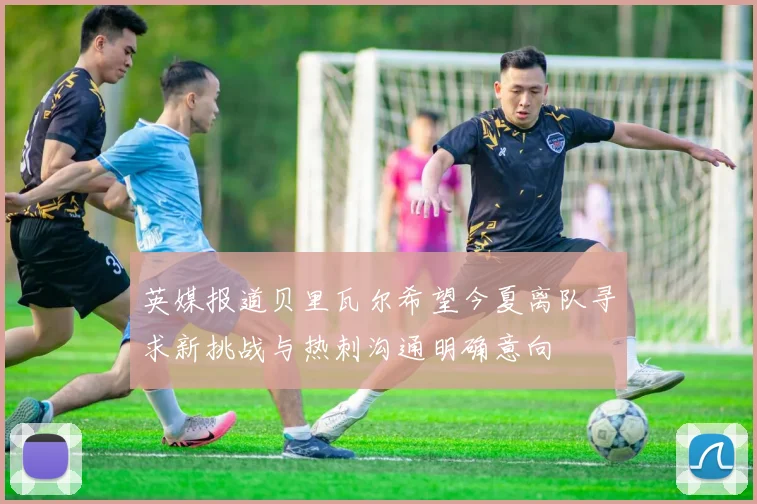 英媒报道贝里瓦尔希望今夏离队寻求新挑战与热刺沟通明确意向